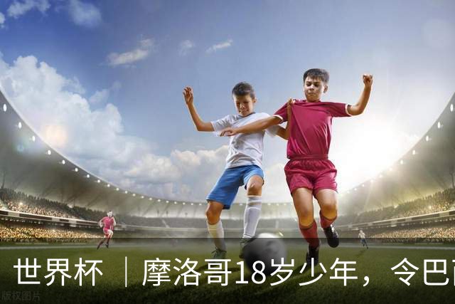 世界杯 ｜摩洛哥18岁少年，令巴西中场尽失锋芒