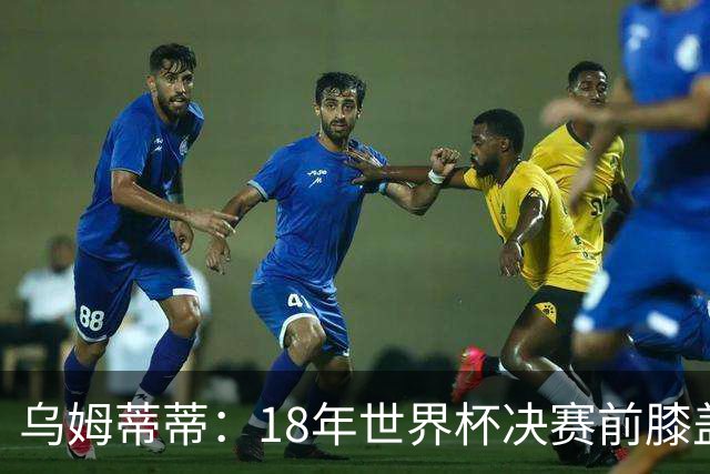 乌姆蒂蒂：18年世界杯决赛前膝盖就受伤了 我根本没时间想它