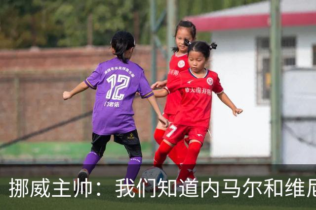 挪威主帅：我们知道内马尔和维尼修斯不喜防守 巴洛贡解禁是污点